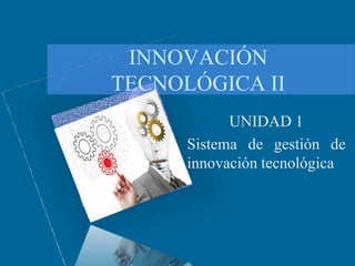 INNOVACIÓN
TECNOLÓGICA II
UNIDAD 1
Sistema de gestión de
innovación tecnológica
 