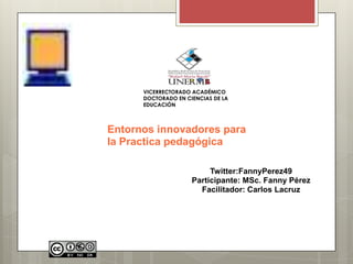 VICERRECTORADO ACADÉMICO
      DOCTORADO EN CIENCIAS DE LA
      EDUCACIÓN



Entornos innovadores para
la Practica pedagógica

                          Twitter:FannyPerez49
                     Participante: MSc. Fanny Pérez
                       Facilitador: Carlos Lacruz
 