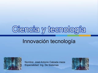 Ciencia y tecnología Innovación tecnología Nombre: José Antonio Calzada meza Especialidad: Ing. De Sistemas 