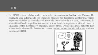 IDH
• La ONU viene elaborando cada año denominado Índice de Desarrollo
Humano que además de los ingresos medios por habitante contempla varios
aspectos sociales para evaluar el nivel de desarrollo de un país, tales como lo
alfabetización de la población, acceso a a sanidad, la esperanza vida al nacer, a
Igualdad entre hombres y mujeres, entre otros. Desde los años ochenta han
aumentado desarrollo bastantes países sobre todos los situados en valores
medios del IDH.
 