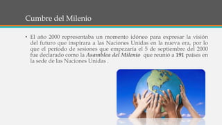 Cumbre del Milenio
• El año 2000 representaba un momento idóneo para expresar la visión
del futuro que inspirara a las Naciones Unidas en la nueva era, por lo
que el período de sesiones que empezaría el 5 de septiembre del 2000
fue declarado como la Asamblea del Milenio que reunió a 191 países en
la sede de las Naciones Unidas .
 