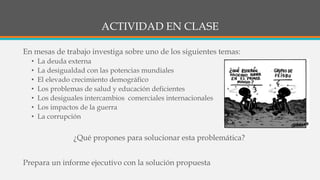 ACTIVIDAD EN CLASE
En mesas de trabajo investiga sobre uno de los siguientes temas:
• La deuda externa
• La desigualdad con las potencias mundiales
• El elevado crecimiento demográfico
• Los problemas de salud y educación deficientes
• Los desiguales intercambios comerciales internacionales
• Los impactos de la guerra
• La corrupción
¿Qué propones para solucionar esta problemática?
Prepara un informe ejecutivo con la solución propuesta
 