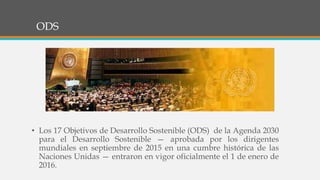 ODS
• Los 17 Objetivos de Desarrollo Sostenible (ODS) de la Agenda 2030
para el Desarrollo Sostenible — aprobada por los dirigentes
mundiales en septiembre de 2015 en una cumbre histórica de las
Naciones Unidas — entraron en vigor oficialmente el 1 de enero de
2016.
 