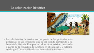 La colonización histórica
• La colonización de territorios por parte de las potencias más
poderosas es un fenómeno que se ha venido repitiendo a lo
largo de la historia. Este proceso alcanzó su máximo desarrollo
a partir de la conquista de América en el siglo XVI, y culminó
en el siglo XIX coincidiendo con la revolución industrial.
 