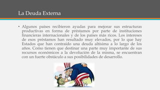 La Deuda Externa
• Algunos países recibieron ayudas para mejorar sus estructuras
productivas en forma de préstamos por parte de instituciones
financieras internacionales y de los países más ricos. Los intereses
de esos préstamos han resultado muy elevados, por lo que hay
Estados que han contraído una deuda altísima a lo largo de los
años. Como tienen que destinar una parte muy importante de sus
recursos económicos a la devolución de la misma, se encuentran
con un fuerte obstáculo a sus posibilidades de desarrollo.
 
