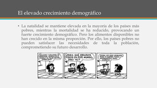 El elevado crecimiento demográfico
• La natalidad se mantiene elevada en la mayoría de los países más
pobres, mientras la mortalidad se ha reducido, provocando un
fuerte crecimiento demográfico. Pero los alimentos disponibles no
han crecido en la misma proporción. Por ello, los países pobres no
pueden satisfacer las necesidades de toda la población,
comprometiendo su futuro desarrollo.
 