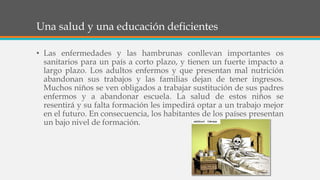 Una salud y una educación deficientes
• Las enfermedades y las hambrunas conllevan importantes os
sanitarios para un país a corto plazo, y tienen un fuerte impacto a
largo plazo. Los adultos enfermos y que presentan mal nutrición
abandonan sus trabajos y las familias dejan de tener ingresos.
Muchos niños se ven obligados a trabajar sustitución de sus padres
enfermos y a abandonar escuela. La salud de estos niños se
resentirá y su falta formación les impedirá optar a un trabajo mejor
en el futuro. En consecuencia, los habitantes de los países presentan
un bajo nivel de formación.
 