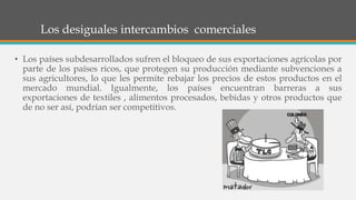 Los desiguales intercambios comerciales
• Los países subdesarrollados sufren el bloqueo de sus exportaciones agrícolas por
parte de los países ricos, que protegen su producción mediante subvenciones a
sus agricultores, lo que les permite rebajar los precios de estos productos en el
mercado mundial. Igualmente, los países encuentran barreras a sus
exportaciones de textiles , alimentos procesados, bebidas y otros productos que
de no ser así, podrían ser competitivos.
 