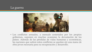 La guerra
• Los conflictos armados, a menudo sostenidos por los propios
gobiernos, suponen en muchas ocasiones la devastación de los
países. Además de las pérdidas de vidas humanas y económicas,
las naciones que sufren estos conflictos se quedan sin una mano de
obra joven necesaria para su recuperación y desarrollo.
 
