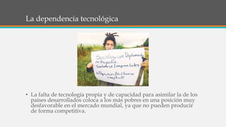 La dependencia tecnológica
• La falta de tecnología propia y de capacidad para asimilar la de los
países desarrollados coloca a los más pobres en una posición muy
desfavorable en el mercado mundial, ya que no pueden producir
de forma competitiva.
 
