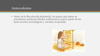 Antecedentes
• Antes de la Revolución Industrial, los países que ahora se
consideran subdesarrollados realizaron la mayor parte de las
innovaciones tecnológicas y sociales avanzadas.
 