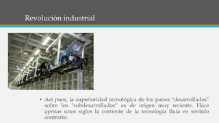 Revolución industrial
• Así pues, la superioridad tecnológica de los países "desarrollados"
sobre los "subdesarrollados“ es de origen muy reciente. Hace
apenas unos siglos la corriente de la tecnología fluía en sentido
contrario.
 