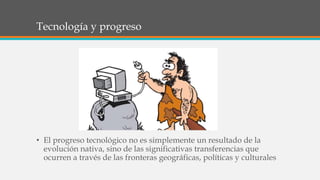 Tecnología y progreso
• El progreso tecnológico no es simplemente un resultado de la
evolución nativa, sino de las significativas transferencias que
ocurren a través de las fronteras geográficas, políticas y culturales
 