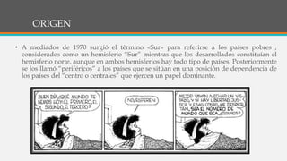 ORIGEN
• A mediados de 1970 surgió el término «Sur» para referirse a los países pobres ,
considerados como un hemisferio “Sur” mientras que los desarrollados constituían el
hemisferio norte, aunque en ambos hemisferios hay todo tipo de países. Posteriormente
se los llamó “periféricos” a los países que se sitúan en una posición de dependencia de
los países del “centro o centrales” que ejercen un papel dominante.
 