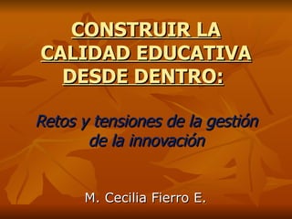 CONSTRUIR LA CALIDAD EDUCATIVA DESDE DENTRO:   Retos y tensiones de la gestión de la innovación M. Cecilia Fierro E. 