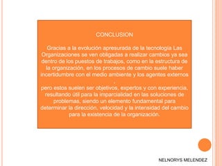 CONCLUSION
Gracias a la evolución apresurada de la tecnología Las
Organizaciones se ven obligadas a realizar cambios ya sea
dentro de los puestos de trabajos, como en la estructura de
la organización, en los procesos de cambio suele haber
incertidumbre con el medio ambiente y los agentes externos
,
pero estos suelen ser objetivos, expertos y con experiencia,
resultando útil para la imparcialidad en las soluciones de
problemas, siendo un elemento fundamental para
determinar la dirección, velocidad y la intensidad del cambio
para la existencia de la organización.
NELNORYS MELENDEZ
 