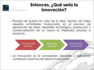 Entonces, ¿Qué sería la
                    innovación?

– Proceso de puesta en valor de la idea. Gestión de todas
  aquellas actividades involucradas en el proceso de
  generación de ideas, desarrollo tecnológico, producción y
  comercialización de un nuevo (o mejorado) proceso o
  producto.


        Concepción        Desarrollo       Explotación
          teórica          técnico          comercial



– La innovación es la concepción, desarrollo y aplicación
  comercial y práctica de ideas e invenciones.


                                                              10
 