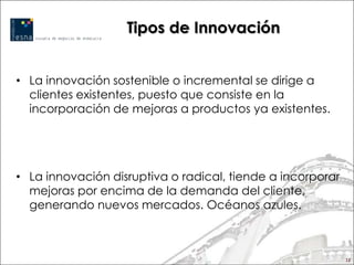 Tipos de Innovación


• La innovación sostenible o incremental se dirige a
  clientes existentes, puesto que consiste en la
  incorporación de mejoras a productos ya existentes.




• La innovación disruptiva o radical, tiende a incorporar
  mejoras por encima de la demanda del cliente,
  generando nuevos mercados. Océanos azules.



                                                            12
 