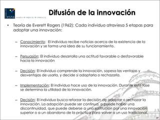 Difusión de la innovación
•   Teoría de Everett Rogers (1962): Cada individuo atraviesa 5 etapas para
    adoptar una innovación:

     – Conocimiento: El individuo recibe noticias acerca de la existencia de la
       innovación y se forma una idea de su funcionamiento.

     – Persuasión: El individuo desarrolla una actitud favorable o desfavorable
       hacia la innovación

     – Decisión: El individuo comprende la innovación, sopesa las ventajas y
       desventajas de usarla, y decide si adoptarla o rechazarla.

     – Implementación: El individuo hace uso de la innovación. Durante esta fase
       se determina la utilidad de la innovación.

     – Decisión: El individuo busca reforzar la decisión de adoptar o rechazar la
       innovación. La adopción puede ser continua, o puede haber una
       discontinuidad, que puede deberse a una sustitución por una innovación
       superior o a un abandono de la práctica para volver a un uso tradicional.
                                                                                    20
 