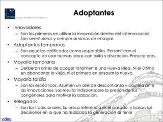 Adoptantes
  • Innovadores
        – Son los primeros en utilizar la innovación dentro del sistema social.
          Son aventureros y siempre ansiosos de ensayar.
  • Adoptantes tempranos
        – Son aquellos calificados como respetables. Personifican el
          concepto de usar nuevas ideas con éxito y discreción. Prescriptores.
  • Mayoría temprana
        – Deliberan antes de acoger totalmente una nueva idea. Ni el último
          en abandonar lo viejo, ni el primero en ensayar lo nuevo.
  • Mayoría tardía
        – Son los escépticos. Asumen un aire de desconfianza y cautela ante
          las innovaciones. Les resulta indispensable la presión de sus
          congéneres para motivar la adopción.
  • Relegados
        – Son los tradicionales. Su única referencia es el pasado, y basan sus
          decisiones en lo que ha realizado la generación anterior
video                                                                             21
 