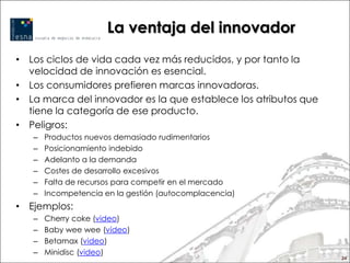 La ventaja del innovador
• Los ciclos de vida cada vez más reducidos, y por tanto la
  velocidad de innovación es esencial.
• Los consumidores prefieren marcas innovadoras.
• La marca del innovador es la que establece los atributos que
  tiene la categoría de ese producto.
• Peligros:
   –   Productos nuevos demasiado rudimentarios
   –   Posicionamiento indebido
   –   Adelanto a la demanda
   –   Costes de desarrollo excesivos
   –   Falta de recursos para competir en el mercado
   –   Incompetencia en la gestión (autocomplacencia)
• Ejemplos:
   –   Cherry coke (video)
   –   Baby wee wee (vídeo)
   –   Betamax (video)
   –   Minidisc (video)
                                                                 24
 