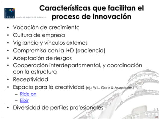 Características que facilitan el
                   proceso de innovación
• Vocación de crecimiento
• Cultura de empresa
• Vigilancia y vínculos externos
• Compromiso con la I+D (paciencia)
• Aceptación de riesgos
• Cooperación interdepartamental, y coordinación
  con la estructura
• Receptividad
• Espacio para la creatividad (ej.: W.L. Gore & Associates)
    – Ride on
    – Elixir
• Diversidad de perfiles profesionales
                                                              28
 