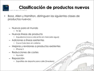 Clasificación de productos nuevos
• Booz, Allen y Hamilton, distinguen las siguientes clases de
  productos nuevos:


   – Nuevos para el mundo
       • TV 3D
   – Nuevas líneas de producto
       • Aquabona (coca cola entra en mercado agua)
   – Adiciones a líneas existentes
       • Coca Cola Zero sin cafeína
   – Mejoras y revisiones a productos existentes
       • iPhone 5
   – Reducciones de costes
       • Hyundai
   – Reposición
       • Zapatillas de deporte para calle (Sneakers)



                                                                41
 
