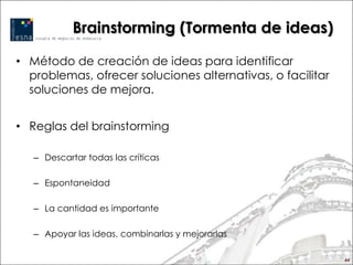 Brainstorming (Tormenta de ideas)

• Método de creación de ideas para identificar
  problemas, ofrecer soluciones alternativas, o facilitar
  soluciones de mejora.


• Reglas del brainstorming

   – Descartar todas las críticas

   – Espontaneidad

   – La cantidad es importante

   – Apoyar las ideas, combinarlas y mejorarlas

                                                            44
 