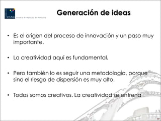 Generación de ideas


• Es el origen del proceso de innovación y un paso muy
  importante.

• La creatividad aquí es fundamental.

• Pero también lo es seguir una metodología, porque
  sino el riesgo de dispersión es muy alto.

• Todos somos creativos. La creatividad se entrena



                                                         45
 