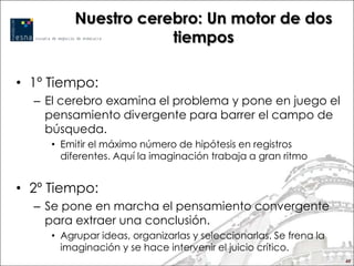 Nuestro cerebro: Un motor de dos
                      tiempos

• 1º Tiempo:
  – El cerebro examina el problema y pone en juego el
    pensamiento divergente para barrer el campo de
    búsqueda.
     • Emitir el máximo número de hipótesis en registros
       diferentes. Aquí la imaginación trabaja a gran ritmo


• 2º Tiempo:
  – Se pone en marcha el pensamiento convergente
    para extraer una conclusión.
     • Agrupar ideas, organizarlas y seleccionarlas. Se frena la
       imaginación y se hace intervenir el juicio crítico.
                                                                   48
 