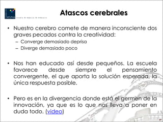 Atascos cerebrales

• Nuestro cerebro comete de manera inconsciente dos
  graves pecados contra la creatividad:
  – Converge demasiado deprisa
  – Diverge demasiado poco


• Nos han educado así desde pequeños. La escuela
  favorece    desde      siempre   el    pensamiento
  convergente, el que aporta la solución esperada, la
  única respuesta posible.

• Pero es en la divergencia donde está el germen de la
  innovación, ya que es lo que nos lleva a poner en
  duda todo. (video)
                                                         49
 