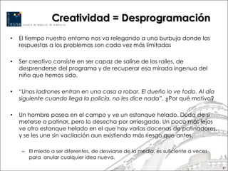 Creatividad = Desprogramación
•   El tiempo nuestro entorno nos va relegando a una burbuja donde las
    respuestas a los problemas son cada vez más limitadas

•   Ser creativo consiste en ser capaz de salirse de los raíles, de
    desprenderse del programa y de recuperar esa mirada ingenua del
    niño que hemos sido.

•   “Unos ladrones entran en una casa a robar. El dueño lo ve todo. Al día
    siguiente cuando llega la policía, no les dice nada”. ¿Por qué motivo?

•   Un hombre pasea en el campo y ve un estanque helado. Duda de si
    meterse a patinar, pero lo desecha por arriesgado. Un poco más lejos
    ve otro estanque helado en el que hay varias docenas de patinadores,
    y se les une sin vacilación aun existiendo más riesgo que antes.

     – El miedo a ser diferentes, de desviarse de la media, es suficiente a veces
       para anular cualquier idea nueva.
                                                                                    51
 