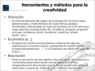 Herramientas y métodos para la
                       creatividad
• Trituración
   – Se trata de liberarse del objeto de investigación tal como existe,
     deformándolo y maltratándolo de todas formas posibles,
     triturándolo y torturándolo en todos los sentidos con el fin de hacer
     surgir aspectos insospechados (Ej.: Amplificar, exagerar, engordar,
     encoger, multiplicar, dividir, complicar, simplificar, añadir,
     quitar…etc.)
• Escenarios (si…)
   – Imaginar las consecuencias próximas o lejanas de algunas
     disposiciones o inventos nuevos, aparecidos en nuestro mundo “y si
     el papel desapareciera….”, “y si tuviéramos seis dedos en lugar de
     cinco…”
• Bisociación
   – Forzar el encuentro de dos objetos, dos conceptos, dos personas y
     combinarlos para hacer brotar nuevas ideas. Es la sintesis
     inesperada entre dos mundos que no tenían en principio ninguna
     razón para cruzarse (Ej.: Tabla de surf + Patines = Monopatín)
                                                                             57
 
