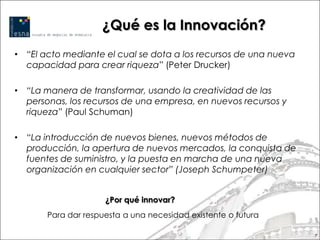 ¿Qué es la Innovación?
• “El acto mediante el cual se dota a los recursos de una nueva
  capacidad para crear riqueza” (Peter Drucker)

• “La manera de transformar, usando la creatividad de las
  personas, los recursos de una empresa, en nuevos recursos y
  riqueza” (Paul Schuman)

• “La introducción de nuevos bienes, nuevos métodos de
  producción, la apertura de nuevos mercados, la conquista de
  fuentes de suministro, y la puesta en marcha de una nueva
  organización en cualquier sector” (Joseph Schumpeter)


                     ¿Por qué innovar?
       Para dar respuesta a una necesidad existente o futura

                                                                  7
 