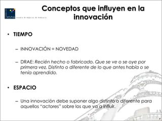 Conceptos que influyen en la
                     innovación

• TIEMPO

  – INNOVACIÓN = NOVEDAD

  – DRAE: Recién hecho o fabricado. Que se ve o se oye por
    primera vez. Distinto o diferente de lo que antes había o se
    tenía aprendido.


• ESPACIO

  – Una innovación debe suponer algo distinto o diferente para
    aquellos “actores” sobre los que va a influir.

                                                                   8
 