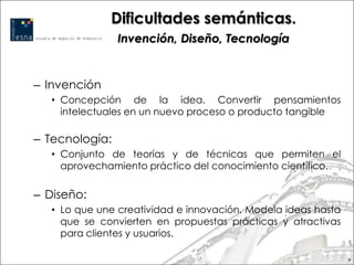 Dificultades semánticas.
                Invención, Diseño, Tecnología


– Invención
   • Concepción de la idea. Convertir pensamientos
     intelectuales en un nuevo proceso o producto tangible

– Tecnología:
   • Conjunto de teorías y de técnicas que permiten el
     aprovechamiento práctico del conocimiento científico.

– Diseño:
   • Lo que une creatividad e innovación. Modela ideas hasta
     que se convierten en propuestas prácticas y atractivas
     para clientes y usuarios.

                                                               9
 