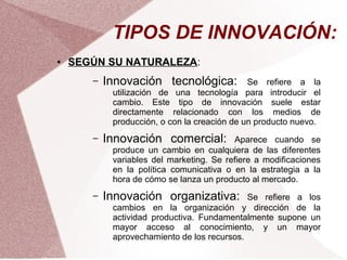TIPOS DE INNOVACIÓN:
●   SEGÚN SU NATURALEZA:
       –   Innovación tecnológica:            Se refiere a la
            utilización de una tecnología para introducir el
            cambio. Este tipo de innovación suele estar
            directamente relacionado con los medios de
            producción, o con la creación de un producto nuevo.
       –   Innovación comercial:          Aparece cuando se
            produce un cambio en cualquiera de las diferentes
            variables del marketing. Se refiere a modificaciones
            en la política comunicativa o en la estrategia a la
            hora de cómo se lanza un producto al mercado.
       –   Innovación organizativa:          Se refiere a los
            cambios en la organización y dirección de la
            actividad productiva. Fundamentalmente supone un
            mayor acceso al conocimiento, y un mayor
            aprovechamiento de los recursos.
 