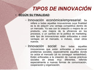 TIPOS DE INNOVACIÓN
●   SEGÚN SU FINALIDAD:
        –   Innovación económica/empresarial:                  Se
             refiere a todas aquellas innovaciones cuya finalidad
             es la de adquirir una ventaja competitiva dentro de
             un mercado. Ya sea con la creación o mejora de un
             producto, una mejora de la eficiencia en los
             procesos, o un cambio en la política de marketing;
             este tipo de innovaciones están enfocadas a crear
             ventajas en el mercado, o incluso, crear otros
             nuevos.
        –   Innovación      social:      Son  todas    aquellas
             innovaciones que están enfocadas a solucionar
             problemas sociales, especialmente aquellos donde
             no actúa el mercado (al no conseguir rentabilidad).
             Están enfocadas a la creación de nuevas prácticas
             sociales en áreas muy diferentes, referido
             especialmente a nuevas formas de comunicación,
             cooperación y organización.
 