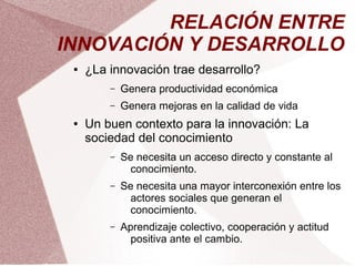 RELACIÓN ENTRE
INNOVACIÓN Y DESARROLLO
 ●   ¿La innovación trae desarrollo?
         –   Genera productividad económica
         –   Genera mejoras en la calidad de vida
 ●   Un buen contexto para la innovación: La
     sociedad del conocimiento
         –   Se necesita un acceso directo y constante al
               conocimiento.
         –   Se necesita una mayor interconexión entre los
               actores sociales que generan el
               conocimiento.
         –   Aprendizaje colectivo, cooperación y actitud
               positiva ante el cambio.
 