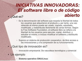 INICIATIVAS INNOVADORAS:
        El software libre o de código
●   ¿Qué es?                   abierto
        –   Es la denominación del software que respeta la libertad de todos
              los usuarios que adquirieron el producto y, por tanto, una vez
              obtenido el mismo puede ser usado, copiado, estudiado,
              modificado, y redistribuido libremente de varias formas. Según
              la Free Software Foundation, el software libre se refiere a la
              libertad de los usuarios para ejecutar, copiar, distribuir, y
              estudiar el mismo, e incluso modificar el software y distribuirlo
              modificado.
        –   Supone un sistema de producción cooperativo, de libre acceso a
              las innovaciones y a la compresión de su funcionamiento.
●   ¿Qué tipo de innovación es?
        –   Innovación empresarial. De naturaleza tecnológica y comercial
●   Un ejemplo
        –   Sistema operativo GNU/Linux:
 