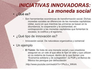 INICIATIVAS INNOVADORAS:
●   ¿Qué es?
                La moneda social
        –   Son herramientas económicas de transformación social. Dichas
              monedas sociales se diferencias de las monedas capitalistas
              (dólar, euro) en que mientras las primeras se basan en la
              abundancia, la cooperación y la solidaridad, en
              contraposición a las monedas capitalistas que fomentan la
              escasez, la codifica y el egoísmo.
●   ¿Qué tipo de innovación es?
        –   Innovación social. De naturaleza organizativa y comercial
●   Un ejemplo
        –   El Túmin: Se trata de una moneda social y sus creadores
               aseguran es un vale al que ellos le fijan el valor y que utilizan
               en su sistema de trueque, dentro de lo que llaman una
               “Economía solidaria y de autogestión”; la PGR y el Banco de
               México los persigue por defraudación
            .http://www.youtube.com/watch?v=1PkJLu_WK4A
 