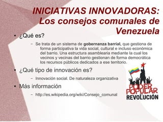 INICIATIVAS INNOVADORAS:
          Los consejos comunales de
●   ¿Qué es?
                          Venezuela
        –   Se trata de un sistema de gobernanza barrial, que gestiona de
              forma participativa la vida social, cultural e incluso económica
              del barrio. Una estructura asamblearia mediante la cual los
              vecinos y vecinas del barrio gestionan de forma democrática
              los recursos públicos dedicados a ese territorio.
●   ¿Qué tipo de innovación es?
        –   Innovación social. De naturaleza organizativa
●   Más información
        –   http://es.wikipedia.org/wiki/Consejo_comunal
 
