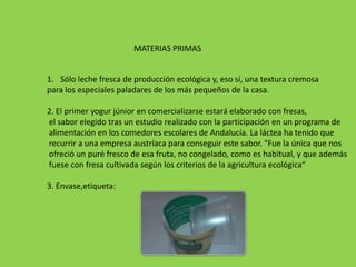 MATERIAS PRIMAS


1. Sólo leche fresca de producción ecológica y, eso sí, una textura cremosa
para los especiales paladares de los más pequeños de la casa.

2. El primer yogur júnior en comercializarse estará elaborado con fresas,
el sabor elegido tras un estudio realizado con la participación en un programa de
alimentación en los comedores escolares de Andalucía. La láctea ha tenido que
recurrir a una empresa austríaca para conseguir este sabor. "Fue la única que nos
ofreció un puré fresco de esa fruta, no congelado, como es habitual, y que además
fuese con fresa cultivada según los criterios de la agricultura ecológica“

3. Envase,etiqueta:
 