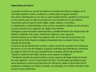 Expectativas de futuro

La granja coruñesa es una de las líderes en producción láctea ecológica en el
mercado español, si bien su objetivo a medio plazo es ganar tamaño.
Para ello la distribución es uno de sus ejes fundamentales. Aquélla se estructura
en tres partes; por un lado, la presencia en los lineales de frío de cadenas
minoristas como Grupo El Corte Inglés, Gadis, Sabeco o Carrefour.
La distribución a colectividades como centros escolares, residencias de ancianos
y punto a punto es su segunda vía. Según esto tiendas
ecológicas,supermercados especializados y establecimientos de restauración de
Madrid, Cataluña, País Vasco, Andalucía, Valencia y por supuesto
Galicia,incluyen en su oferta los yogures CGX. En el caso de las primeras son
clientes de la leche líquida ecológica etiquetada bajo su propia marca, Casa
Grande de Xanceda.
La tercera vía de distribución se lleva a cabo a partir de acuerdos con empresas
del sector. Es el caso de Priégola, la granja madrileña que distribuye a domicilio
los yogures CGX con los que complementa su propia cartera de productos.
“líquida o elaborar derivados lácteos como quesos ecológicos”
“Vendemos donde hay oportunidad y somos capaces de llegar desde el punto
de vista logístico”, dice la responsable de CGX; “en principio pensábamos que
sería Andalucía nuestra principal área de referencia, dado el desarrollo de los
productos ecológicos en dicho mercado; sin embargo es en Galicia donde reside
nuestro mayor potencial.
 