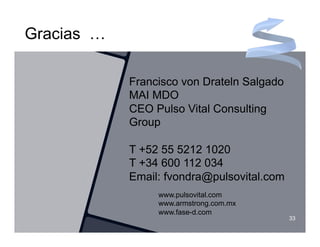 Gracias …

            Francisco von Drateln Salgado
            MAI MDO
            CEO Pulso Vital Consulting
            Group

            T +52 55 5212 1020
            T +34 600 112 034
            Email: fvondra@pulsovital.com
                 www.pulsovital.com
                 www.armstrong.com.mx
                 www.fase-d.com
                                            33
 
