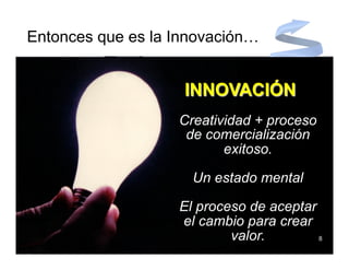 Entonces que es la Innovación…


                    INNOVACIÓN
                   Creatividad + proceso
                    de comercialización
                          exitoso.

                     Un estado mental

                   El proceso de aceptar
                   el cambio para crear
                           valor.        8
 