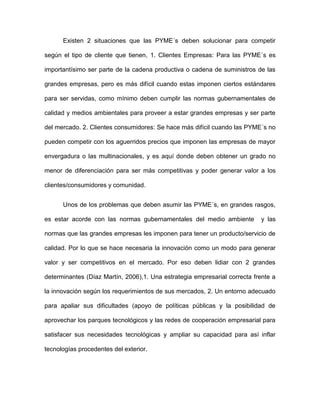 Existen 2 situaciones que las PYME´s deben solucionar para competir

según el tipo de cliente que tienen, 1. Clientes Empresas: Para las PYME´s es

importantísimo ser parte de la cadena productiva o cadena de suministros de las

grandes empresas, pero es más difícil cuando estas imponen ciertos estándares

para ser servidas, como mínimo deben cumplir las normas gubernamentales de

calidad y medios ambientales para proveer a estar grandes empresas y ser parte

del mercado. 2. Clientes consumidores: Se hace más difícil cuando las PYME´s no

pueden competir con los aguerridos precios que imponen las empresas de mayor

envergadura o las multinacionales, y es aquí donde deben obtener un grado no

menor de diferenciación para ser más competitivas y poder generar valor a los

clientes/consumidores y comunidad.


      Unos de los problemas que deben asumir las PYME´s, en grandes rasgos,

es estar acorde con las normas gubernamentales del medio ambiente          y las

normas que las grandes empresas les imponen para tener un producto/servicio de

calidad. Por lo que se hace necesaria la innovación como un modo para generar

valor y ser competitivos en el mercado. Por eso deben lidiar con 2 grandes

determinantes (Díaz Martín, 2006),1. Una estrategia empresarial correcta frente a

la innovación según los requerimientos de sus mercados, 2. Un entorno adecuado

para apaliar sus dificultades (apoyo de políticas públicas y la posibilidad de

aprovechar los parques tecnológicos y las redes de cooperación empresarial para

satisfacer sus necesidades tecnológicas y ampliar su capacidad para así inflar

tecnologías procedentes del exterior.
 