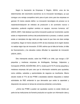 Según la Asociación de Empresas V Región, ASIVA, unos de los

determinantes del crecimiento económico es la innovación tecnológica, ya que

consigue una ventaja competitiva tanto para el país como para las empresas en

general. El mismo estudio define: La innovación tecnológica de proceso es la

implantación/adopción de métodos de producción o de suministro nuevos o

mejorados, pudiendo englobar cambios en equipos, recursos humanos, etc”

(ASIVA, 2007). Vale destacar que dicha innovación puede ser incremental, cuando

existe un mejoramiento continuo del producto/servicio o proceso, o radical, cuando

existe un reemplazo de algo cierto por algo nuevo lo que trae una clara ventaja

competitiva. Según el mismo estudio el 40% de las empresas de la región declara

no realizar algún tipo de innovación. El 58% estima que la falta de fondos, la falta

de financiamiento y los elevados costos dificultan la capacidad de innovación

(ASIVA, 2007).


      Otro interesante estudio, sobre las PYME´s en chile, que recoge a 321

pequeñas y medianas empresas de Antofagasta, Santiago, Valparaíso y

Concepción (IPSOS, ACCIÓN RSE, 2011), revela que El 75,7% de las pequeñas y

medianas empresas del país cree que la información existente para ayudarlas;

como créditos, subsidios y oportunidades de negocios es insuficiente. Mismo

estudio revela el 71% de las PYME´s estudiadas estarían dispuestos a realizar

actividades de RSE ambiental lo que demuestra que existe la capacidad y

disposición de avanzar en temas de conciencia ambiental y comunitaria.


       ¿Cómo las PYME´s pueden ser ayudadas cuando no existe interés por

parte de las instituciones de fomento productivo en ayudar con información clara y
 