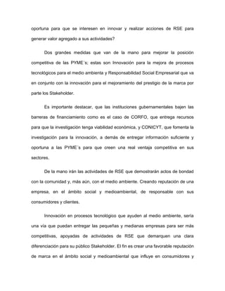 oportuna para que se interesen en innovar y realizar acciones de RSE para

generar valor agregado a sus actividades?


      Dos grandes medidas que van de la mano para mejorar la posición

competitiva de las PYME´s; estas son Innovación para la mejora de procesos

tecnológicos para el medio ambienta y Responsabilidad Social Empresarial que va

en conjunto con la innovación para el mejoramiento del prestigio de la marca por

parte los Stakeholder.


      Es importante destacar, que las instituciones gubernamentales bajen las

barreras de financiamiento como es el caso de CORFO, que entrega recursos

para que la investigación tenga viabilidad económica, y CONICYT, que fomenta la

investigación para la innovación, a demás de entregar información suficiente y

oportuna a las PYME´s para que creen una real ventaja competitiva en sus

sectores.


      De la mano irán las actividades de RSE que demostrarán actos de bondad

con la comunidad y, más aún, con el medio ambiente. Creando reputación de una

empresa, en el ámbito social y medioambiental, de responsable con sus

consumidores y clientes.


      Innovación en procesos tecnológico que ayuden al medio ambiente, sería

una vía que puedan entregar las pequeñas y medianas empresas para ser más

competitivas, apoyadas de actividades de RSE que demarquen una clara

diferenciación para su público Stakeholder. El fin es crear una favorable reputación

de marca en el ámbito social y medioambiental que influye en consumidores y
 