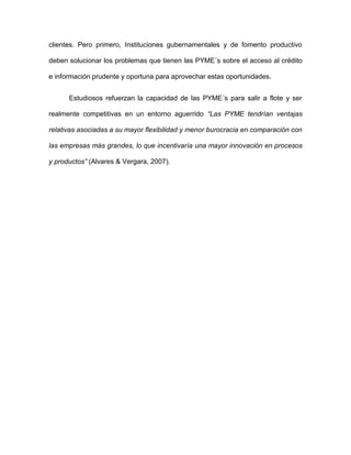 clientes. Pero primero, Instituciones gubernamentales y de fomento productivo

deben solucionar los problemas que tienen las PYME´s sobre el acceso al crédito

e información prudente y oportuna para aprovechar estas oportunidades.


      Estudiosos refuerzan la capacidad de las PYME´s para salir a flote y ser

realmente competitivas en un entorno aguerrido “Las PYME tendrían ventajas

relativas asociadas a su mayor flexibilidad y menor burocracia en comparación con

las empresas más grandes, lo que incentivaría una mayor innovación en procesos

y productos” (Alvares & Vergara, 2007).
 